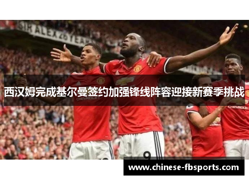 西汉姆完成基尔曼签约加强锋线阵容迎接新赛季挑战 西汉姆完成基尔曼签约加强锋线阵容迎接新赛季挑战